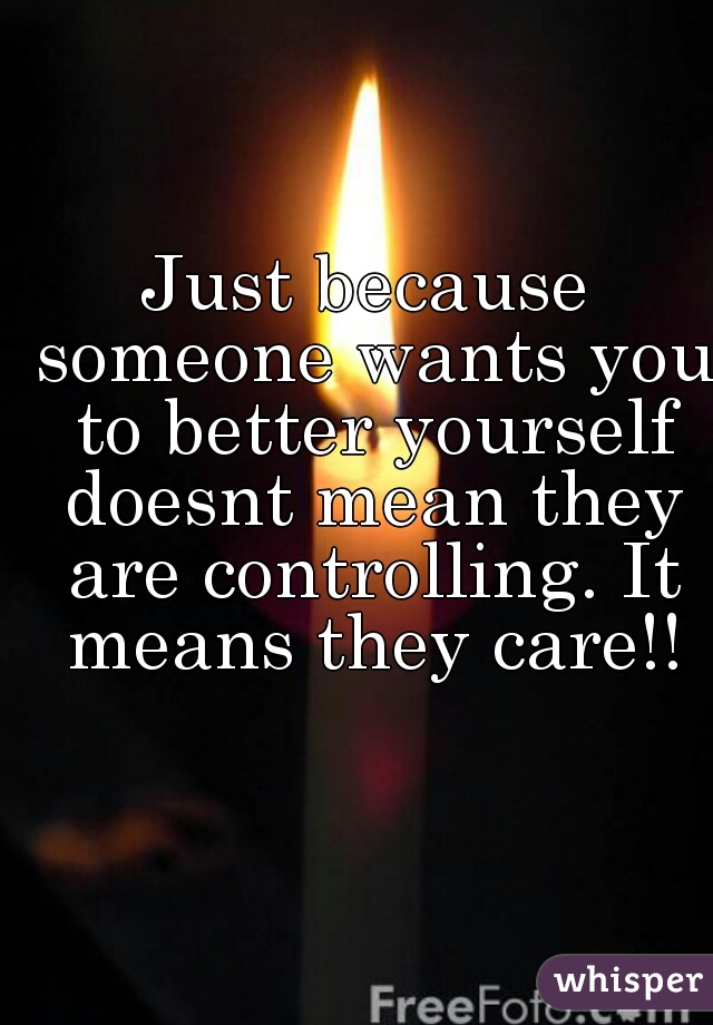 Just because someone wants you to better yourself doesnt mean they are controlling. It means they care!!