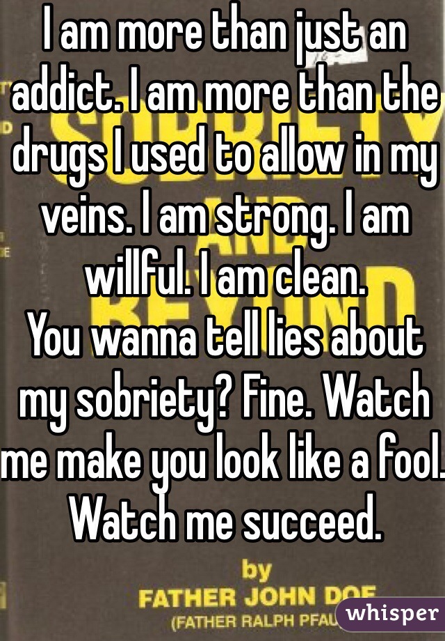 I am more than just an addict. I am more than the drugs I used to allow in my veins. I am strong. I am willful. I am clean.
You wanna tell lies about my sobriety? Fine. Watch me make you look like a fool. 
Watch me succeed.