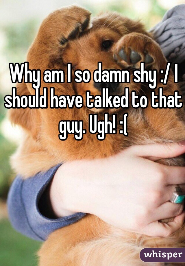Why am I so damn shy :/ I should have talked to that guy. Ugh! :(