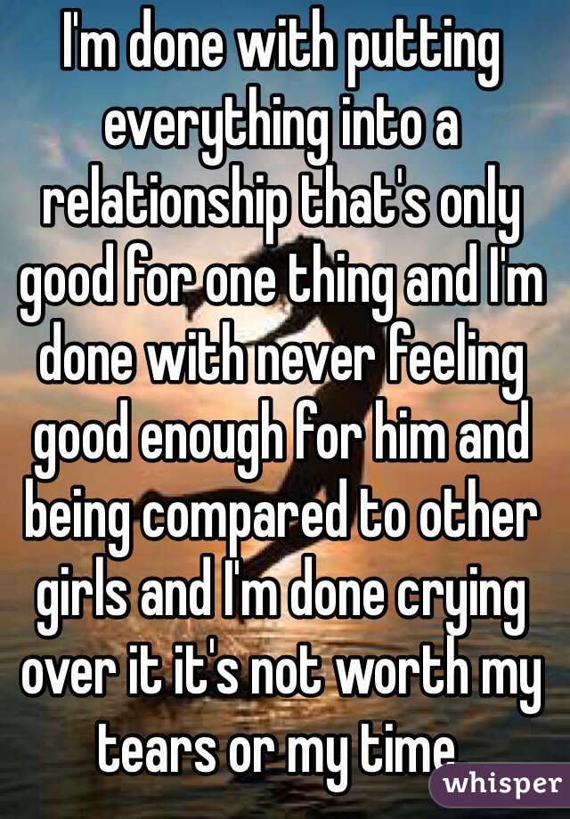 I'm done with putting everything into a relationship that's only good for one thing and I'm done with never feeling good enough for him and being compared to other girls and I'm done crying over it it's not worth my tears or my time. 