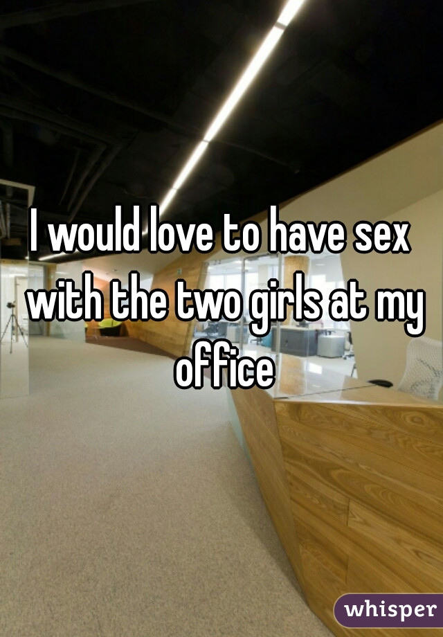 I would love to have sex with the two girls at my office