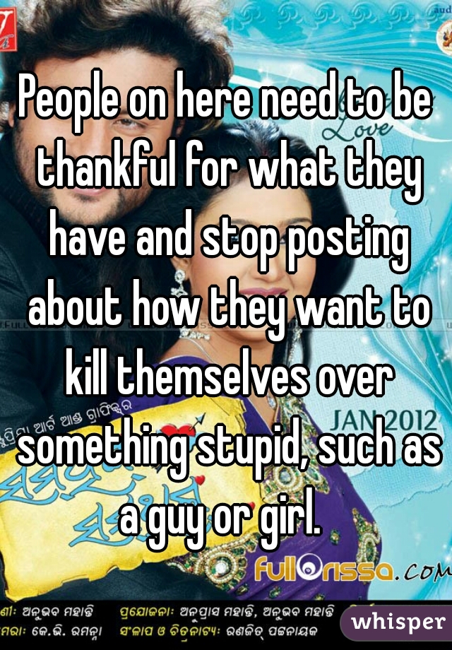 People on here need to be thankful for what they have and stop posting about how they want to kill themselves over something stupid, such as a guy or girl.  