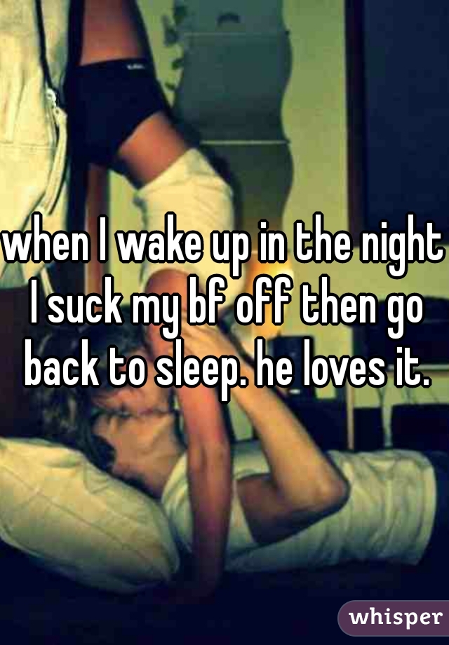 when I wake up in the night I suck my bf off then go back to sleep. he loves it.