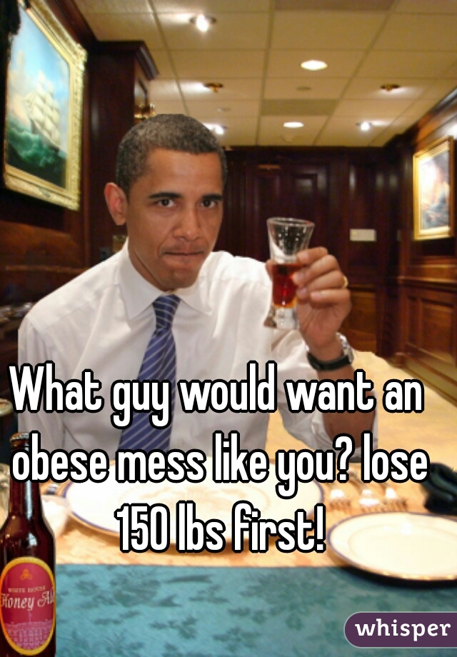 What guy would want an obese mess like you? lose 150 lbs first!
