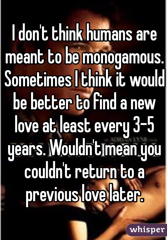 I don't think humans are meant to be monogamous. Sometimes I think it would be better to find a new love at least every 3-5 years. Wouldn't mean you couldn't return to a previous love later.