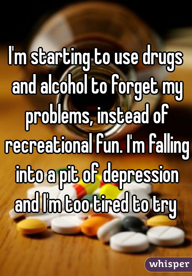 I'm starting to use drugs and alcohol to forget my problems, instead of recreational fun. I'm falling into a pit of depression and I'm too tired to try 
