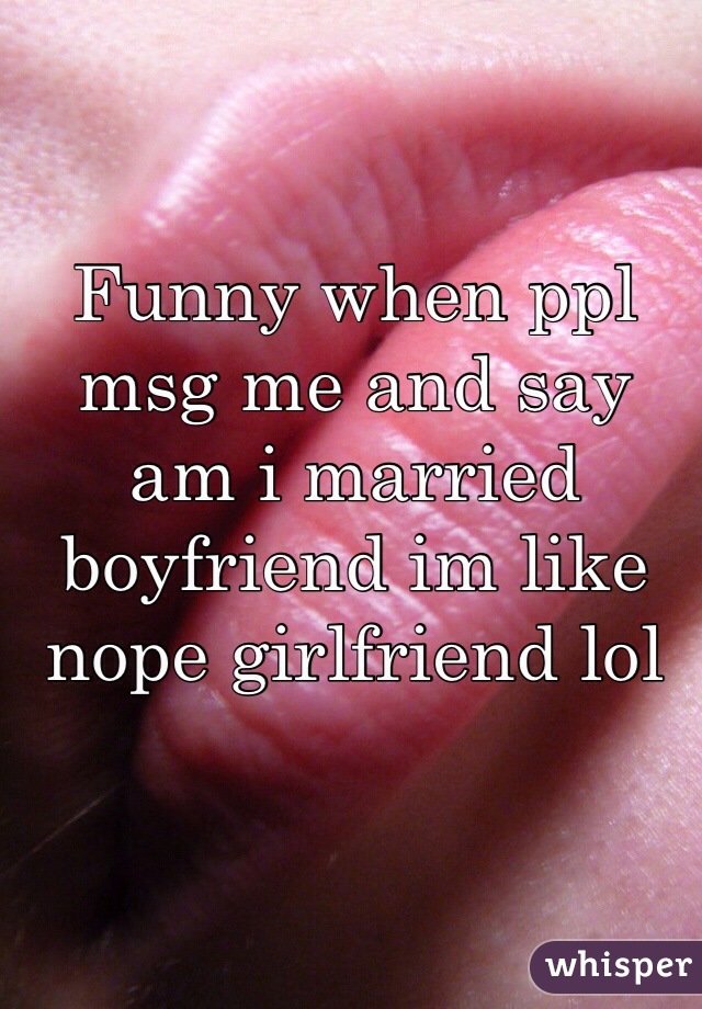 Funny when ppl msg me and say am i married boyfriend im like nope girlfriend lol 