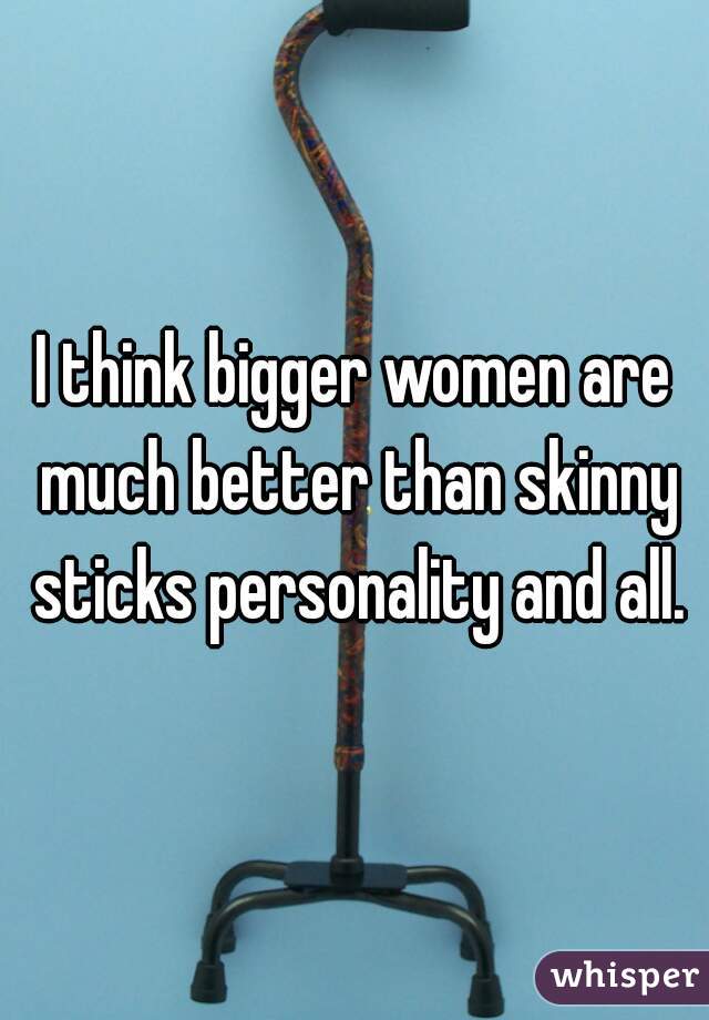 I think bigger women are much better than skinny sticks personality and all.