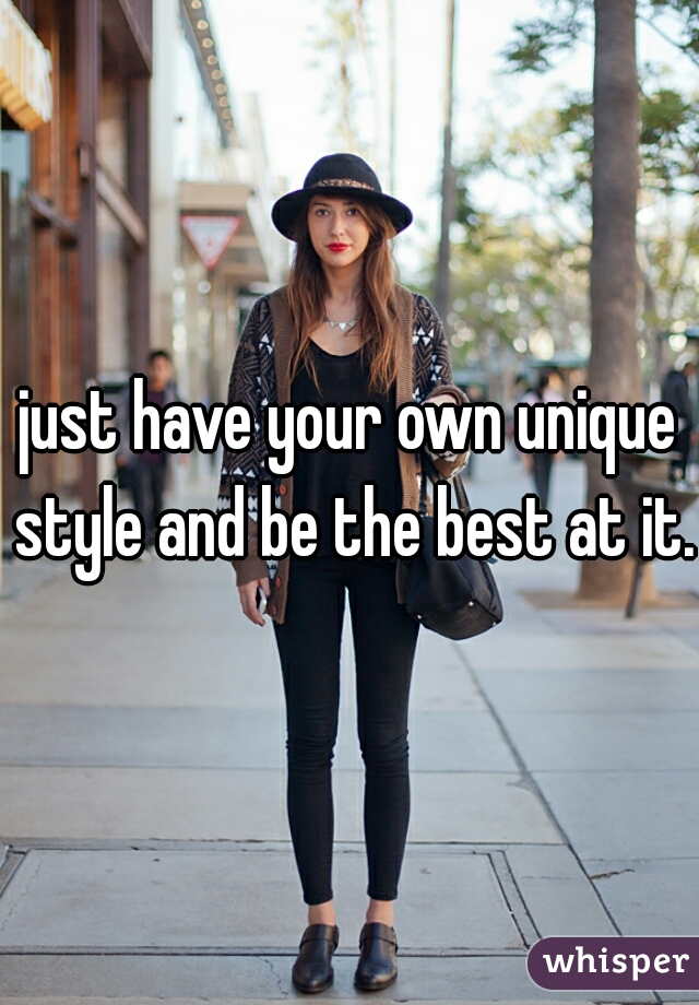 just have your own unique style and be the best at it.