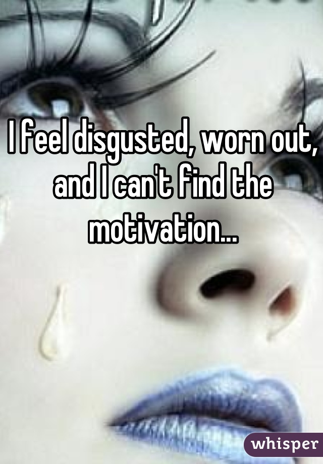 I feel disgusted, worn out, and I can't find the motivation...