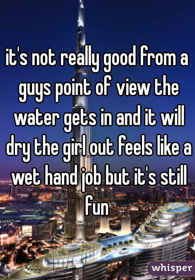 it's not really good from a guys point of view the water gets in and it will dry the girl out feels like a wet hand job but it's still fun 