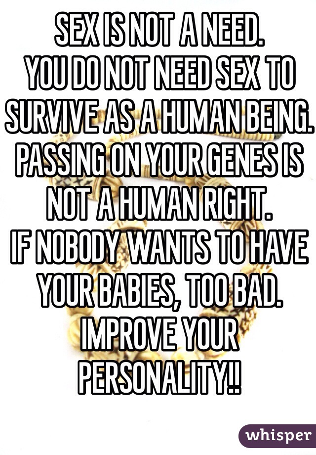 SEX IS NOT A NEED.
YOU DO NOT NEED SEX TO SURVIVE AS A HUMAN BEING.
PASSING ON YOUR GENES IS NOT A HUMAN RIGHT.
IF NOBODY WANTS TO HAVE YOUR BABIES, TOO BAD.
IMPROVE YOUR PERSONALITY!!