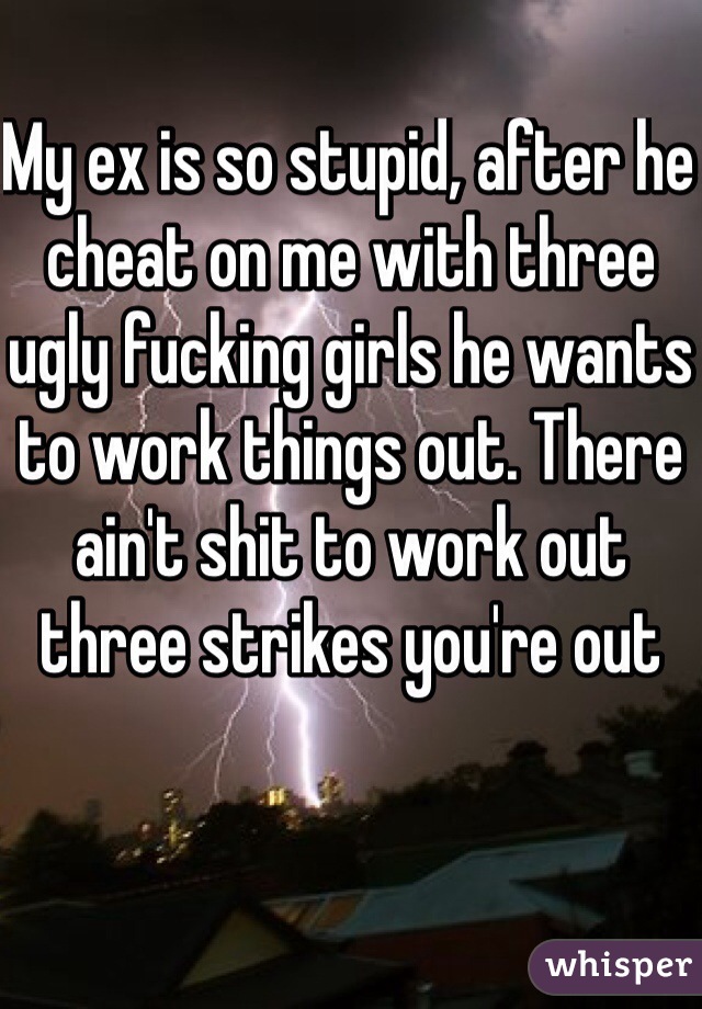 My ex is so stupid, after he cheat on me with three ugly fucking girls he wants to work things out. There ain't shit to work out three strikes you're out