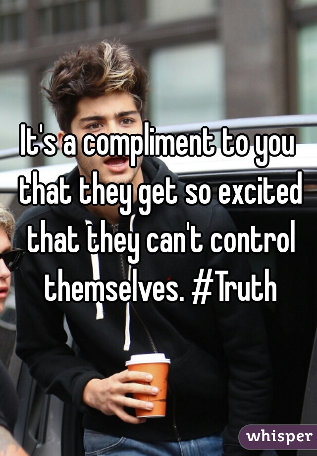 It's a compliment to you that they get so excited that they can't control themselves. #Truth