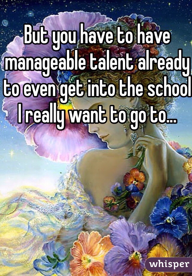 But you have to have manageable talent already to even get into the school I really want to go to...