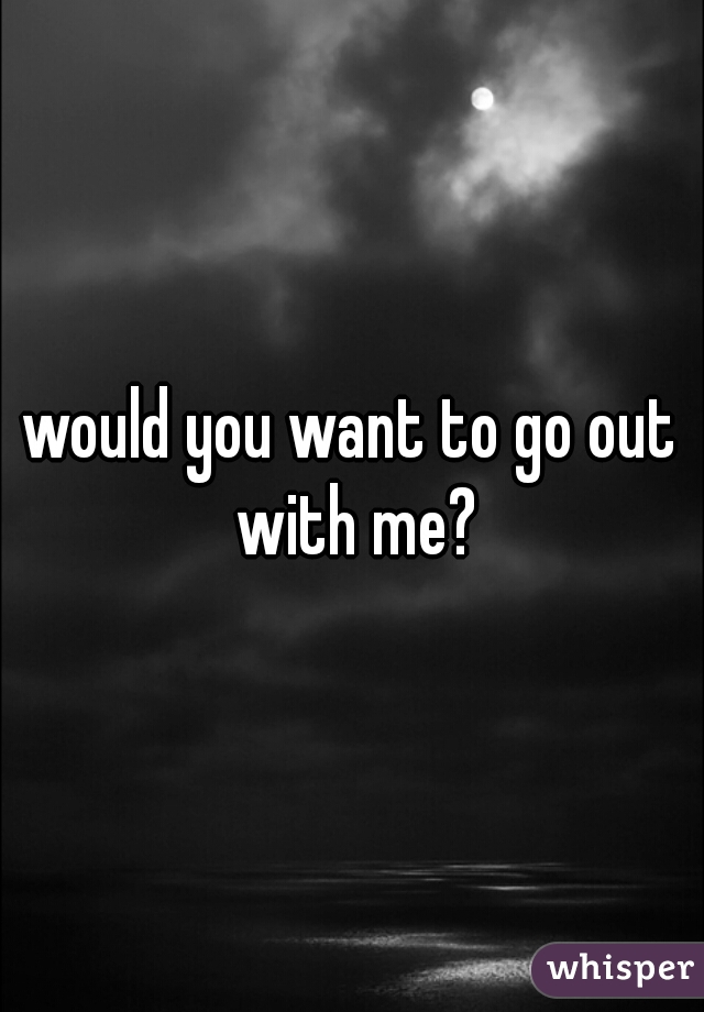 would you want to go out with me?