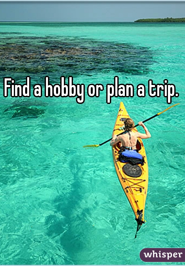 Find a hobby or plan a trip.