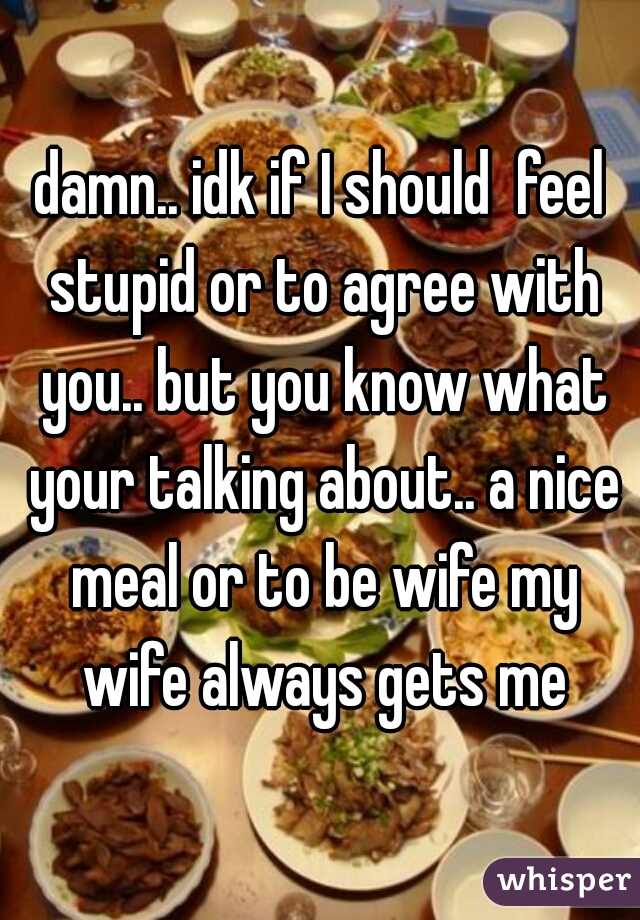 damn.. idk if I should  feel stupid or to agree with you.. but you know what your talking about.. a nice meal or to be wife my wife always gets me
