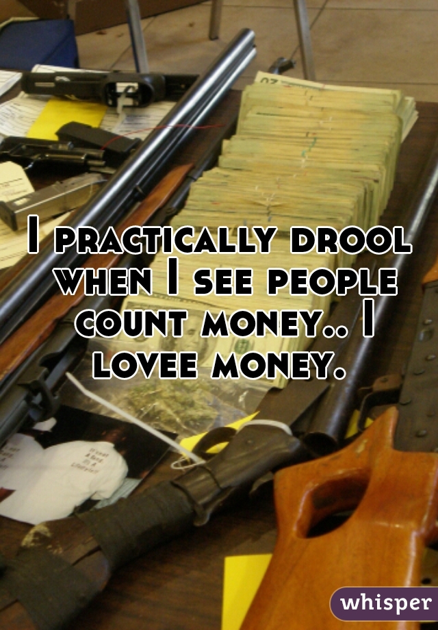 I practically drool when I see people count money.. I lovee money. 
