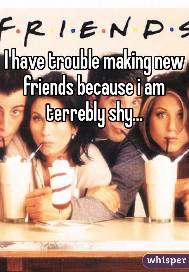 I have trouble making new friends because i am terrebly shy...