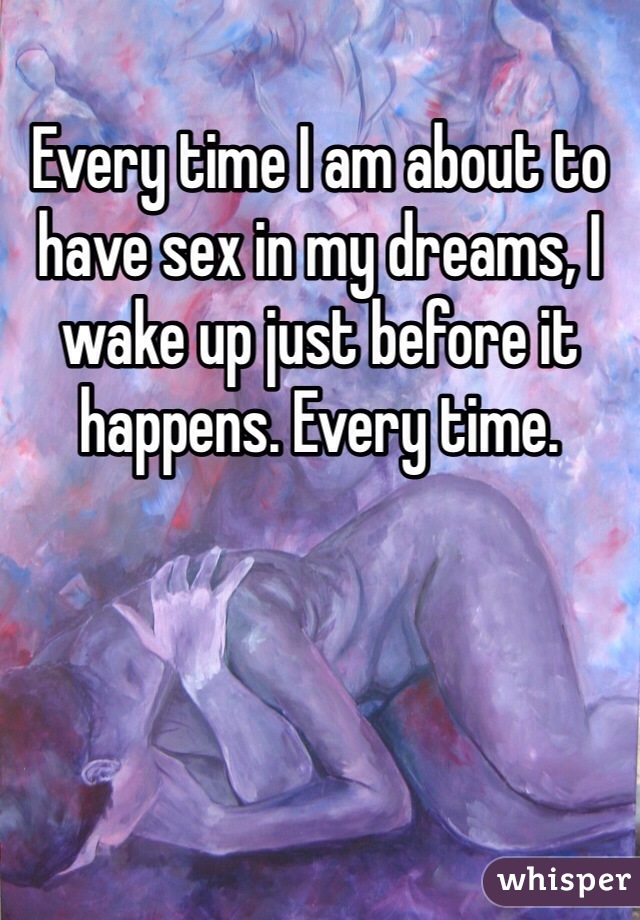 Every time I am about to have sex in my dreams, I wake up just before it happens. Every time. 
