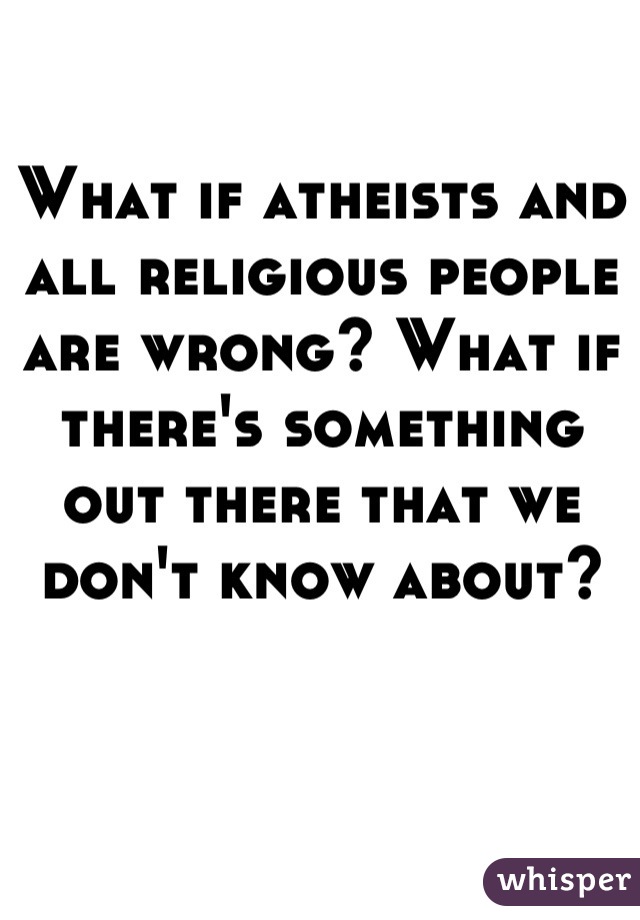 What if atheists and all religious people are wrong? What if there's something out there that we don't know about?