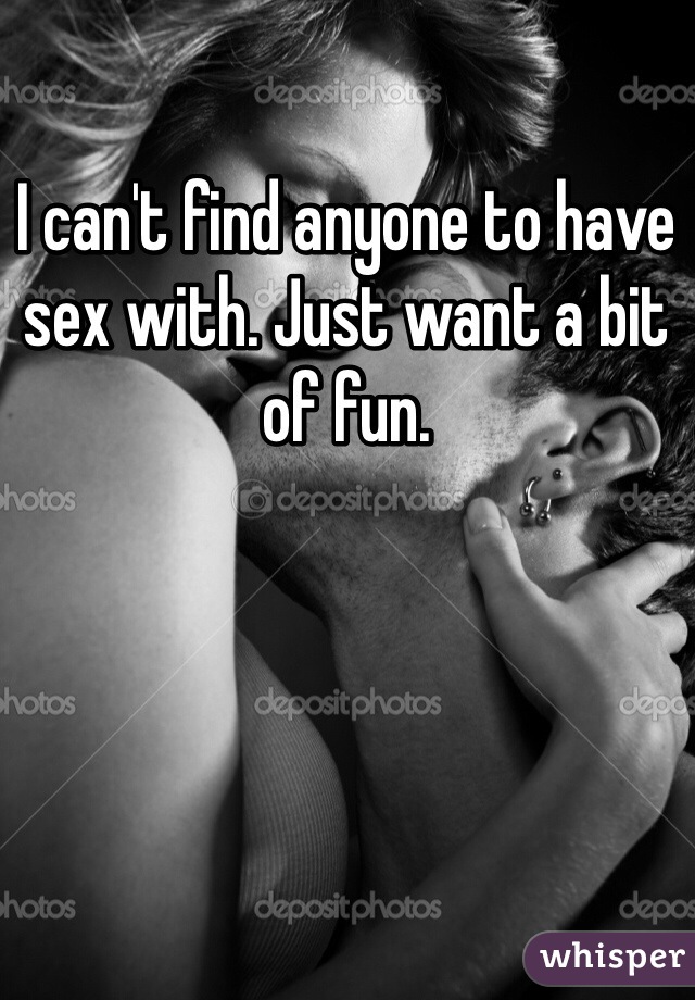 I can't find anyone to have sex with. Just want a bit of fun. 