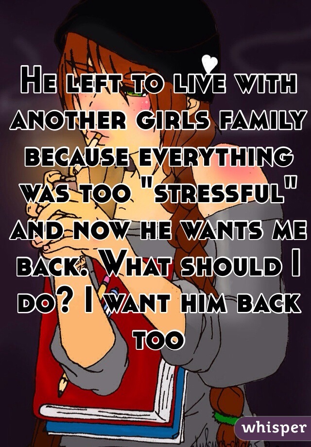 He left to live with another girls family because everything was too "stressful" and now he wants me back. What should I do? I want him back too 