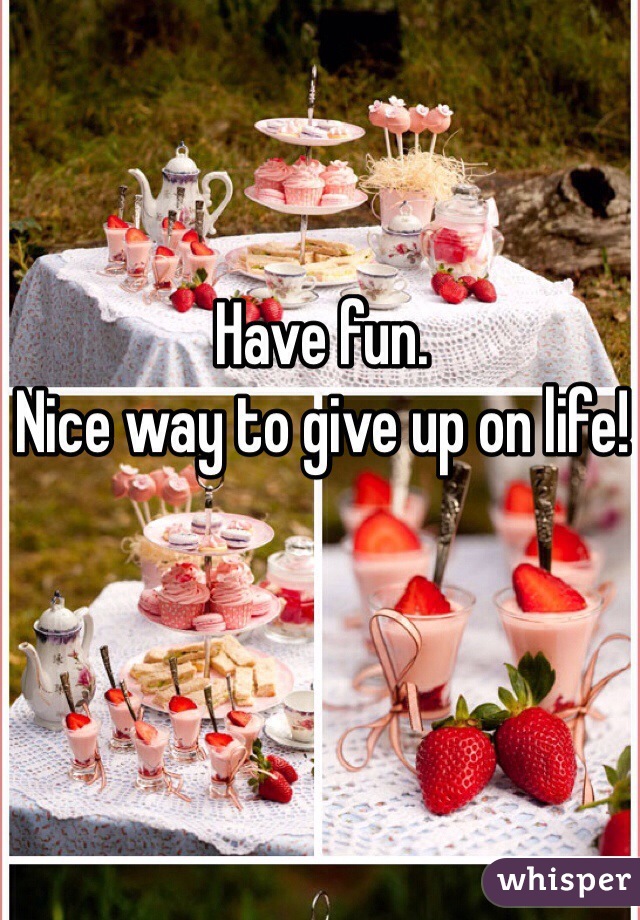 Have fun.
Nice way to give up on life!