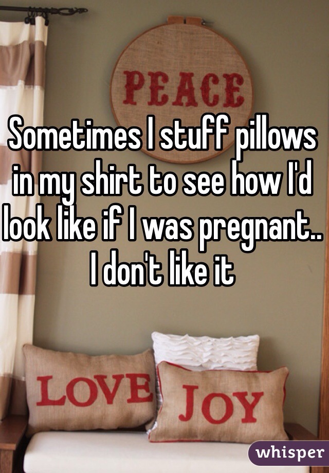 Sometimes I stuff pillows in my shirt to see how I'd look like if I was pregnant.. I don't like it