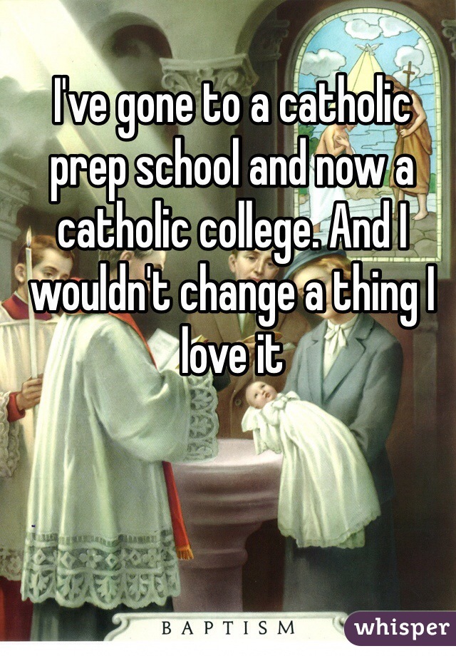 I've gone to a catholic prep school and now a catholic college. And I wouldn't change a thing I love it