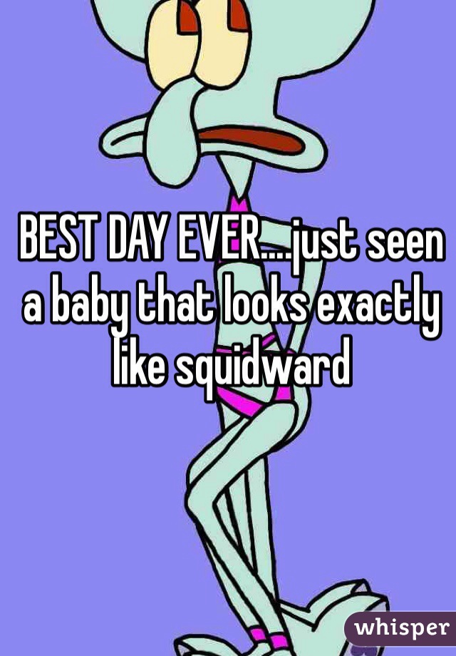 BEST DAY EVER....just seen a baby that looks exactly like squidward  