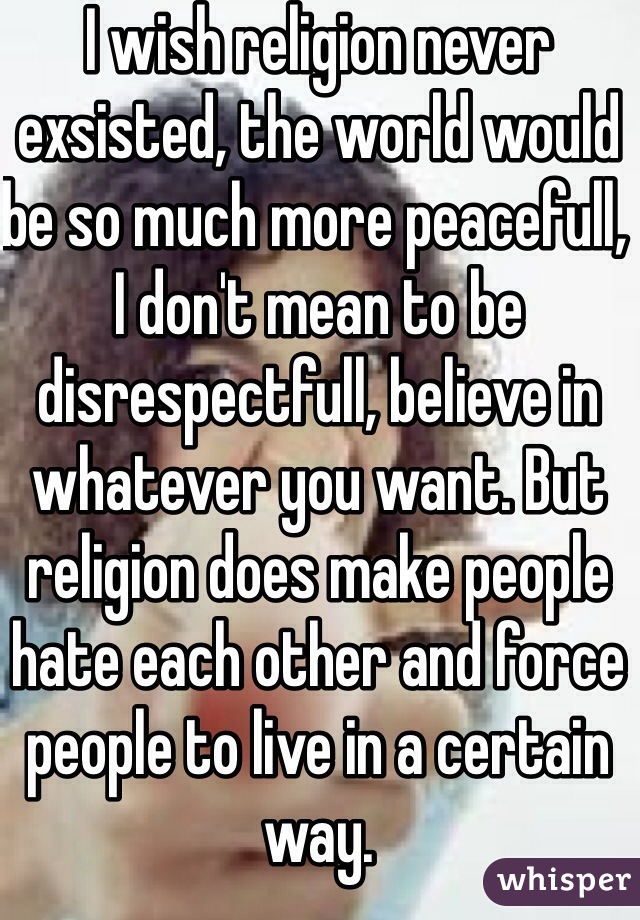 I wish religion never exsisted, the world would be so much more peacefull, I don't mean to be disrespectfull, believe in whatever you want. But religion does make people hate each other and force people to live in a certain way.