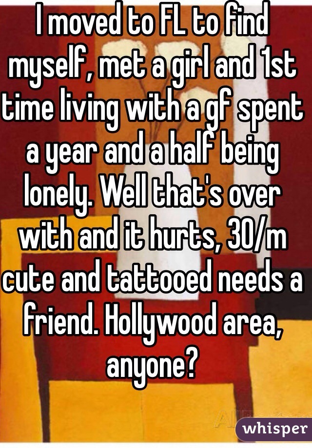 I moved to FL to find myself, met a girl and 1st time living with a gf spent a year and a half being lonely. Well that's over with and it hurts, 30/m cute and tattooed needs a friend. Hollywood area, anyone?