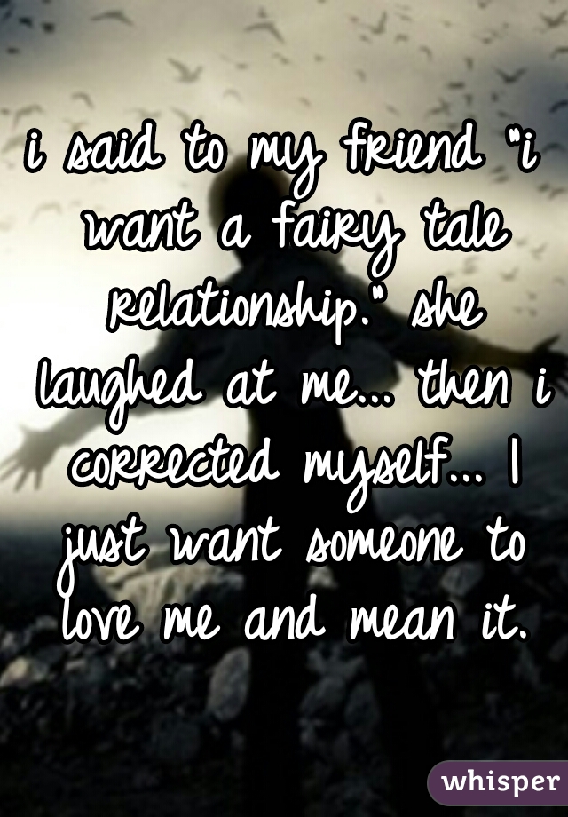 i said to my friend "i want a fairy tale relationship." she laughed at me... then i corrected myself... I just want someone to love me and mean it.