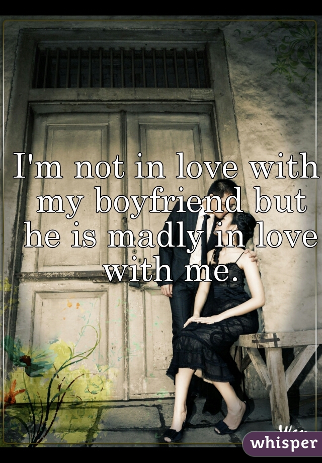 I'm not in love with my boyfriend but he is madly in love with me.