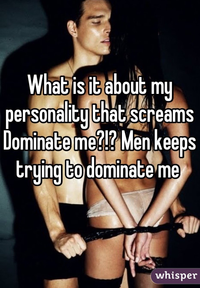 What is it about my personality that screams Dominate me?!? Men keeps trying to dominate me 
