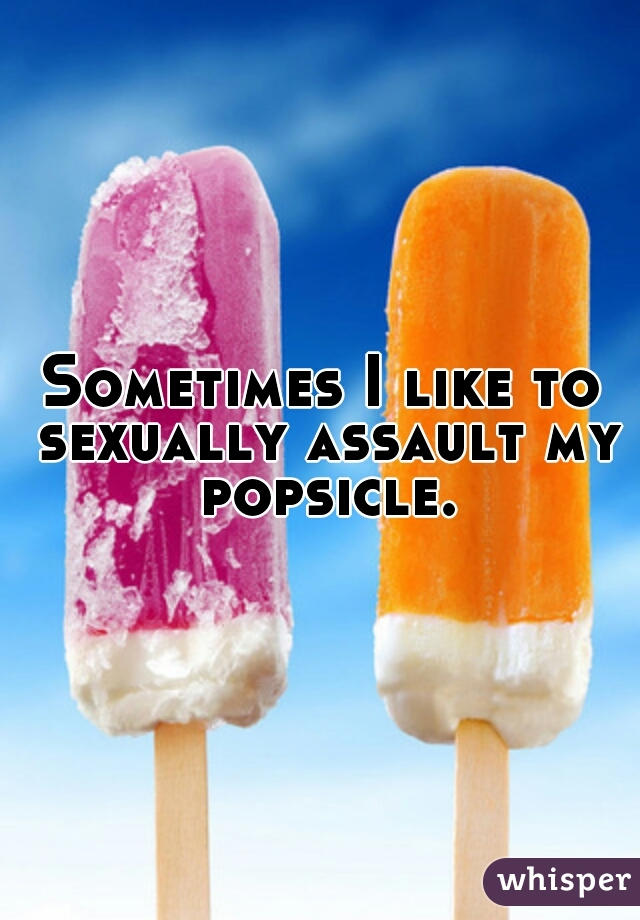 Sometimes I like to sexually assault my popsicle.