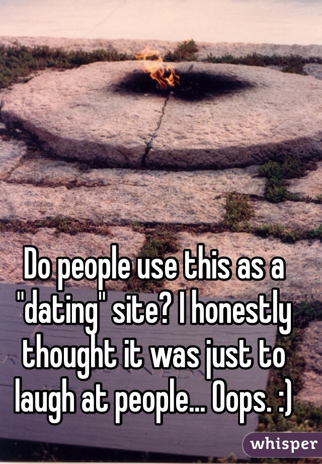 Do people use this as a "dating" site? I honestly thought it was just to laugh at people... Oops. :)