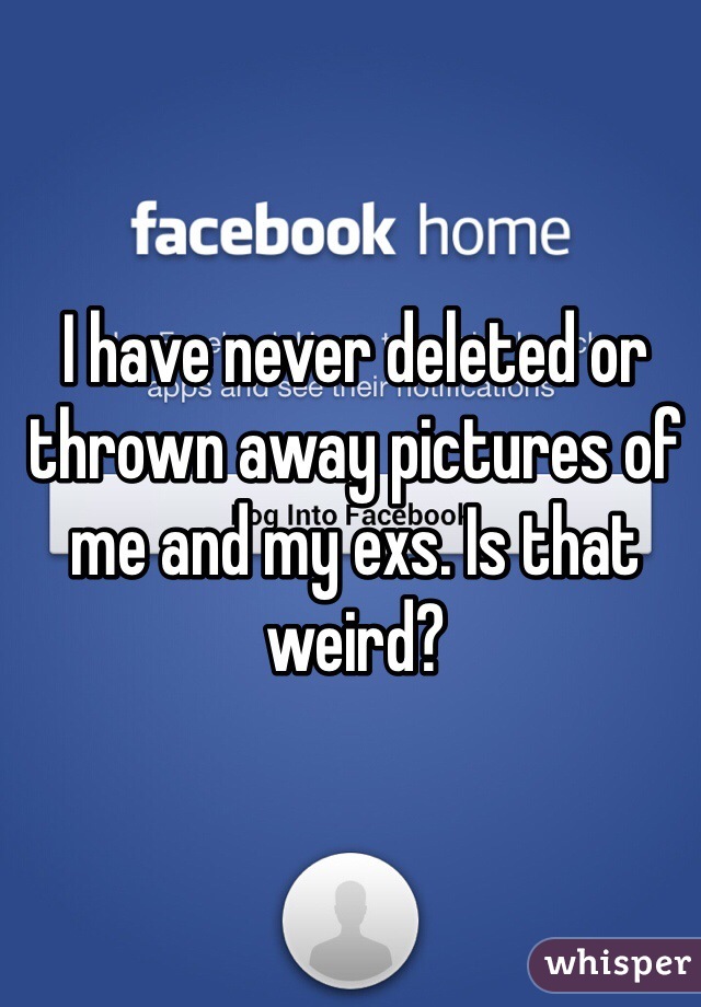 I have never deleted or thrown away pictures of me and my exs. Is that weird? 