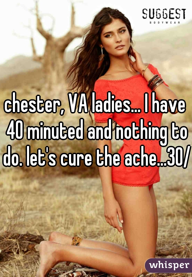 chester, VA ladies... I have 40 minuted and nothing to do. let's cure the ache...30/m