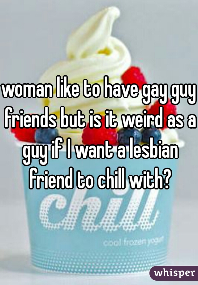 woman like to have gay guy friends but is it weird as a guy if I want a lesbian friend to chill with?