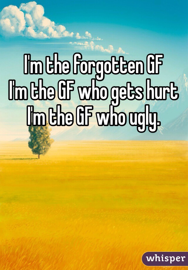 I'm the forgotten GF 
I'm the GF who gets hurt
I'm the GF who ugly. 