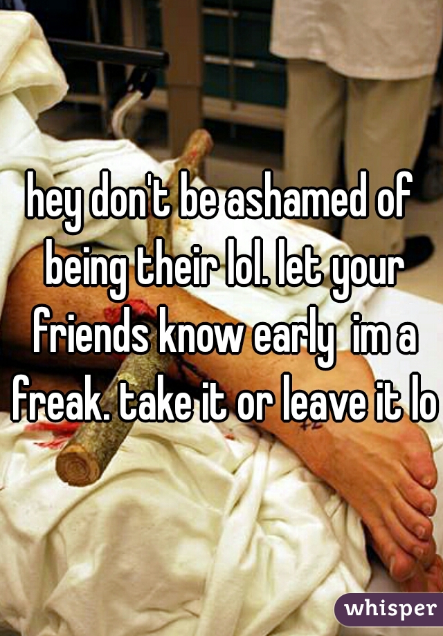 hey don't be ashamed of being their lol. let your friends know early  im a freak. take it or leave it lol