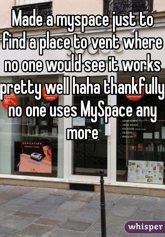 Made a myspace just to find a place to vent where no one would see it works pretty well haha thankfully no one uses MySpace any more 