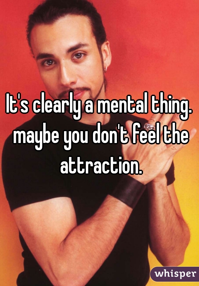 It's clearly a mental thing. maybe you don't feel the attraction.
