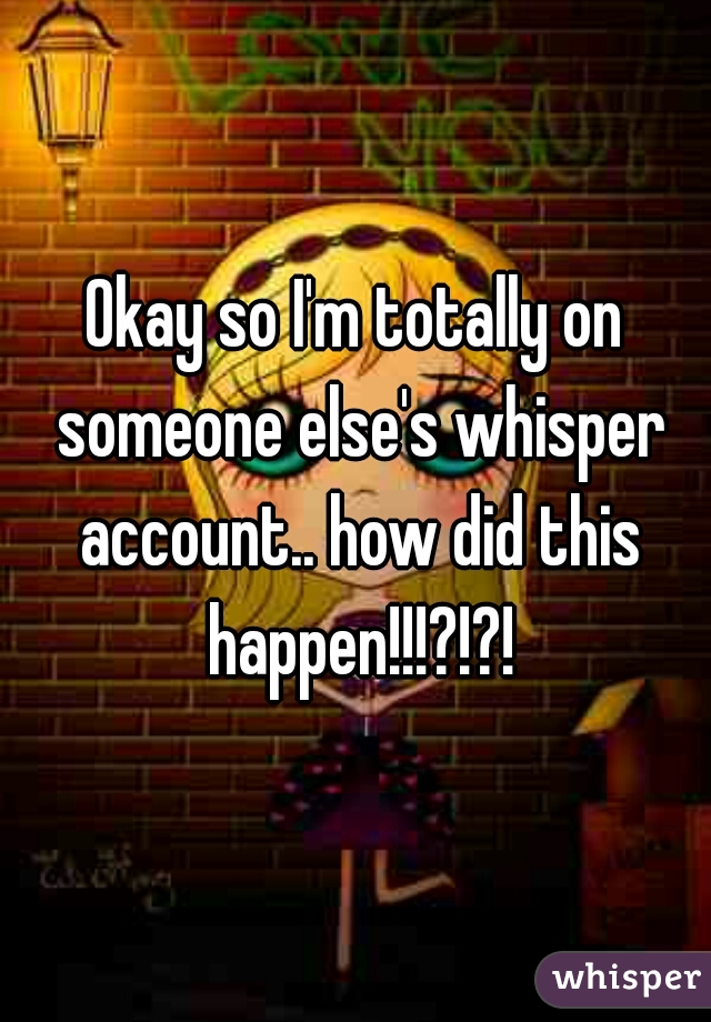 Okay so I'm totally on someone else's whisper account.. how did this happen!!!?!?!