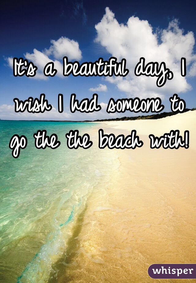 It's a beautiful day, I wish I had someone to go the the beach with! 