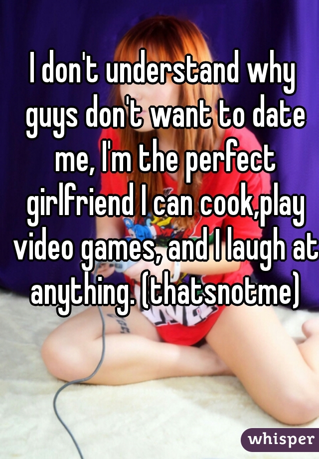 I don't understand why guys don't want to date me, I'm the perfect girlfriend I can cook,play video games, and I laugh at anything. (thatsnotme)