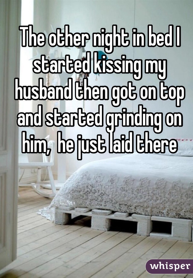 The other night in bed I started kissing my husband then got on top and started grinding on him,  he just laid there